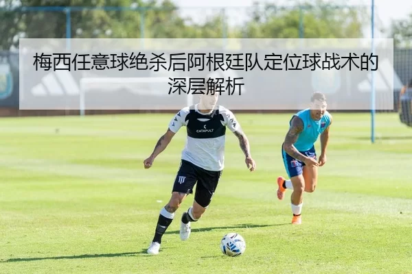 梅西任意球绝杀后阿根廷队定位球战术的深层解析