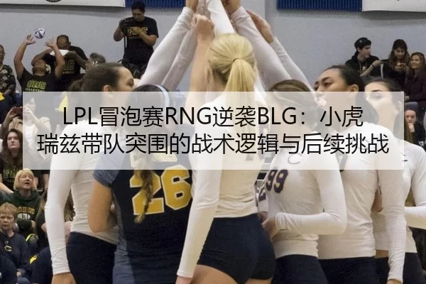 LPL冒泡赛RNG逆袭BLG：小虎瑞兹带队突围的战术逻辑与后续挑战